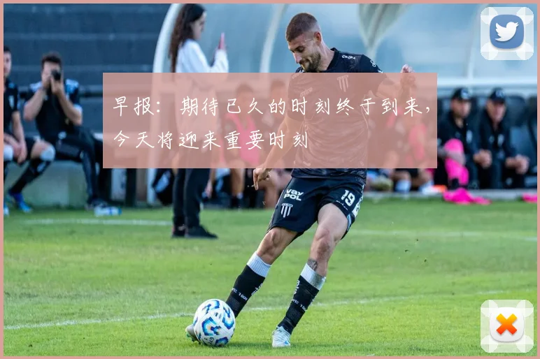 早报：期待已久的时刻终于到来，今天将迎来重要时刻
