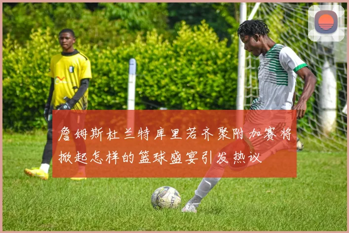 詹姆斯杜兰特库里若齐聚附加赛将掀起怎样的篮球盛宴引发热议