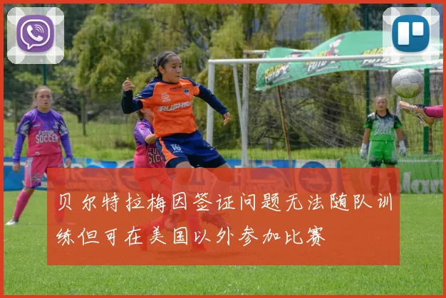 贝尔特拉梅因签证问题无法随队训练但可在美国以外参加比赛