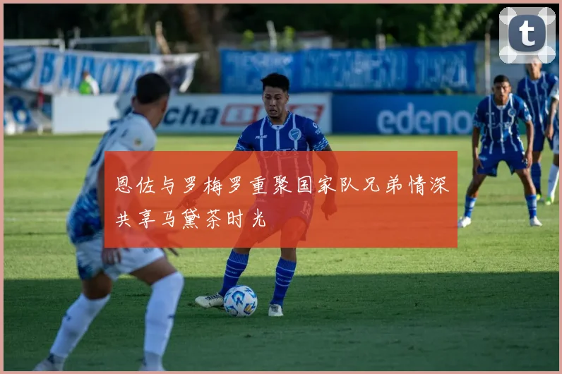 恩佐与罗梅罗重聚国家队兄弟情深共享马黛茶时光