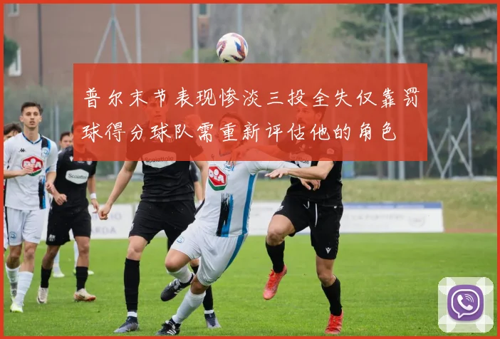 普尔末节表现惨淡三投全失仅靠罚球得分球队需重新评估他的角色