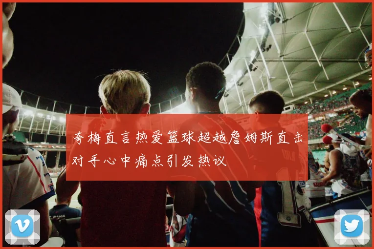 夸梅直言热爱篮球超越詹姆斯直击对手心中痛点引发热议