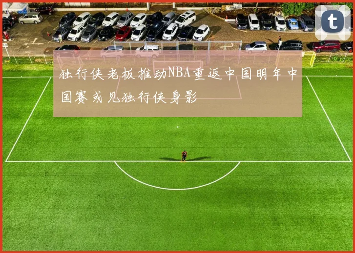 独行侠老板推动NBA重返中国明年中国赛或见独行侠身影