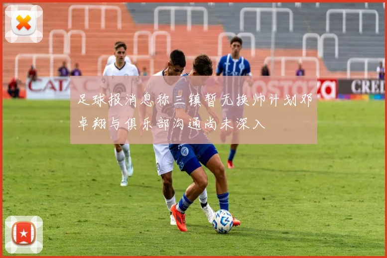 足球报消息称三镇暂无换帅计划邓卓翔与俱乐部沟通尚未深入
