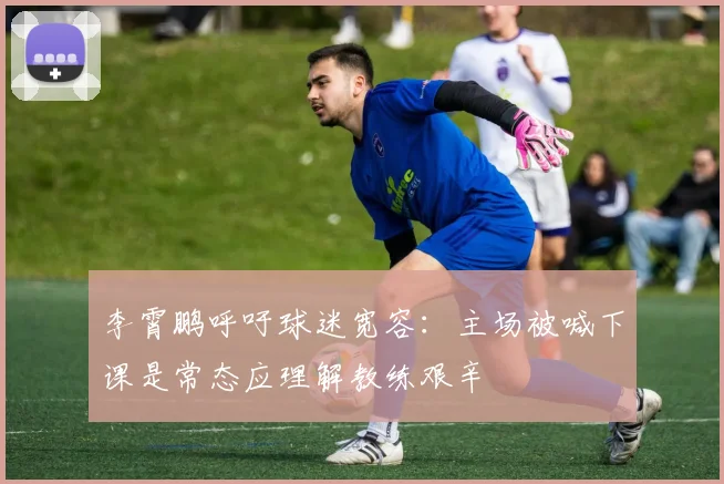 李霄鹏呼吁球迷宽容：主场被喊下课是常态应理解教练艰辛