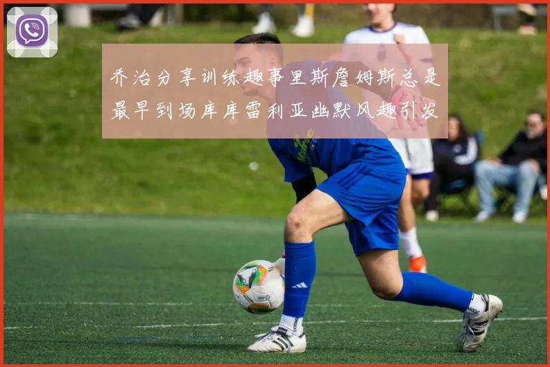 乔治分享训练趣事里斯詹姆斯总是最早到场库库雷利亚幽默风趣引发笑声