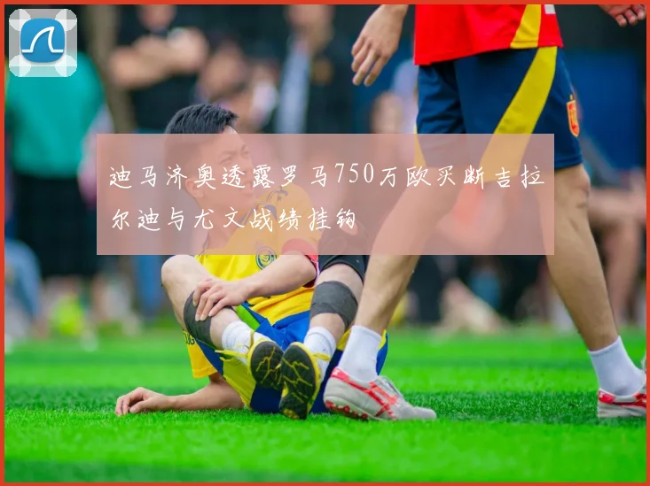 迪马济奥透露罗马750万欧买断吉拉尔迪与尤文战绩挂钩