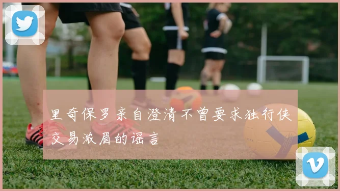里奇保罗亲自澄清不曾要求独行侠交易浓眉的谣言