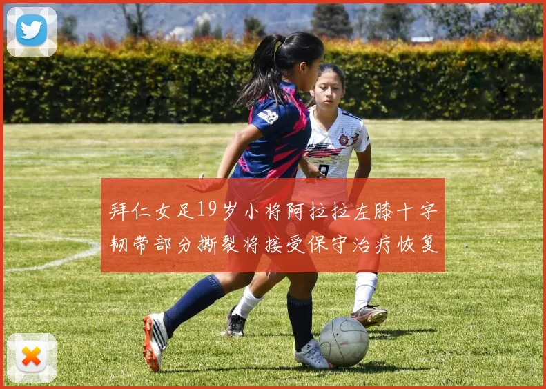 拜仁女足19岁小将阿拉拉左膝十字韧带部分撕裂将接受保守治疗恢复计划启动