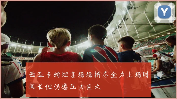 西亚卡姆坦言场场拼尽全力上场时间长但仍感压力巨大