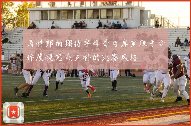 马特邦纳期待字母哥与库里联手合作展现完美互补的比赛风格