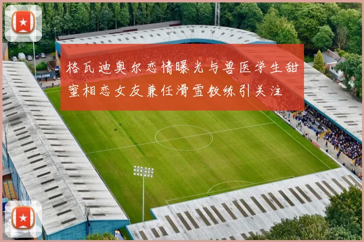 格瓦迪奥尔恋情曝光与兽医学生甜蜜相恋女友兼任滑雪教练引关注